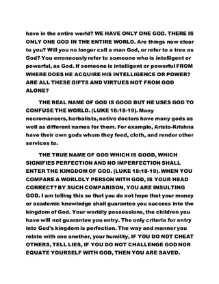 have in the entire world? WE HAVE ONLY ONE GOD. THERE IS 
ONLY ONE GOD IN THE ENTIRE WORLD. Are things now clear 
to you? Will you no longer call a man God, or refer to a tree as 
God? You erroneously refer to someone who is intelligent or 
powerful, as God. If someone is intelligent or powerful FROM 
WHERE DOES HE ACQUIRE HIS INTELLIGENCE OR POWER? 
ARE ALL THESE GIFTS AND VIRTUES NOT FROM GOD 
ALONE? 
THE REAL NAME OF GOD IS GOOD BUT HE USES GOD TO 
CONFUSE THE WORLD. (LUKE 18:18-19). Many 
necromancers, herbalists, native doctors have many gods as 
well as different names for them. For example, Aristo-Krishna 
have their own gods whom they feed, cloth, and render other 
services to. 
THE TRUE NAME OF GOD WHICH IS GOOD, WHICH 
SIGNIFIES PERFECTION AND NO IMPERFECTION SHALL 
ENTER THE KINGDOM OF GOD. (LUKE 18:18-19). WHEN YOU 
COMPARE A WORLDLY PERSON WITH GOD, IS YOUR HEAD 
CORRECT? BY SUCH COMPARISON, YOU ARE INSULTING 
GOD. I am telling this so that you do not hope that your money 
or academic knowledge shall guarantee you success into the 
kingdom of God. Your worldly possessions, the children you 
have will not guarantee you entry. The only criteria for entry 
into God's kingdom is perfection. The way and manner you 
relate with one another, your humility, IF YOU DO NOT CHEAT 
OTHERS, TELL LIES, IF YOU DO NOT CHALLENGE GOD NOR 
EQUATE YOURSELF WITH GOD, THEN YOU ARE SAVED. 
 