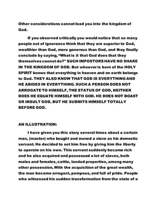 Other considerations cannot lead you into the kingdom of 
God. 
If you observed critically you would notice that so many 
people out of ignorance think that they are superior to God, 
wealthier than God, more generous than God, and they finally 
conclude by saying, “What is it that God does that they 
themselves cannot do?" SUCH IMPOSTORS HAVE NO SHARE 
IN THE KINGDOM OF GOD. But whoever is born of the HOLY 
SPIRIT knows that everything in heaven and on earth belongs 
to God. THEY ALSO KNOW THAT GOD IS EVERYTHING AND 
HE ABIDES IN EVERYTHING. SUCH A PERSON DOES NOT 
ARROGATE TO HIMSELF, THE STATUS OF GOD, NEITHER 
DOES HE EQUATE HIMSELF WITH GOD. HE DOES NOT BOAST 
OR INSULT GOD, BUT HE SUBMITS HIMSELF TOTALLY 
BEFORE GOD. 
AN ILLUSTRATION: 
I have given you this story several times about a certain 
man, (master) who bought and owned a slave as his domestic 
servant. He decided to set him free by giving him the liberty 
to operate on his own. This servant suddenly became rich 
and he also acquired and possessed a lot of slaves, both 
males and females, cattle, landed properties, among many 
other possession. With the acquisition of the great wealth, 
the man became arrogant, pompous, and full of pride. People 
who witnessed his sudden transformation from the state of a 
 