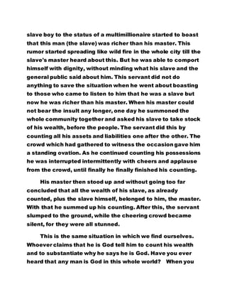 slave boy to the status of a multimillionaire started to boast 
that this man (the slave) was richer than his master. This 
rumor started spreading like wild fire in the whole city till the 
slave's master heard about this. But he was able to comport 
himself with dignity, without minding what his slave and the 
general public said about him. This servant did not do 
anything to save the situation when he went about boasting 
to those who came to listen to him that he was a slave but 
now he was richer than his master. When his master could 
not bear the insult any longer, one day he summoned the 
whole community together and asked his slave to take stock 
of his wealth, before the people. The servant did this by 
counting all his assets and liabilities one after the other. The 
crowd which had gathered to witness the occasion gave him 
a standing ovation. As he continued counting his possessions 
he was interrupted intermittently with cheers and applause 
from the crowd, until finally he finally finished his counting. 
His master then stood up and without going too far 
concluded that all the wealth of his slave, as already 
counted, plus the slave himself, belonged to him, the master. 
With that he summed up his counting. After this, the servant 
slumped to the ground, while the cheering crowd became 
silent, for they were all stunned. 
This is the same situation in which we find ourselves. 
Whoever claims that he is God tell him to count his wealth 
and to substantiate why he says he is God. Have you ever 
heard that any man is God in this whole world? When you 
 
