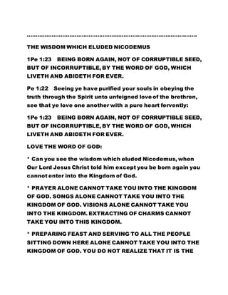 ……………………………………………………………………………………. 
THE WISDOM WHICH ELUDED NICODEMUS 
1Pe 1:23 BEING BORN AGAIN, NOT OF CORRUPTIBLE SEED, 
BUT OF INCORRUPTIBLE, BY THE WORD OF GOD, WHICH 
LIVETH AND ABIDETH FOR EVER. 
Pe 1:22 Seeing ye have purified your souls in obeying the 
truth through the Spirit unto unfeigned love of the brethren, 
see that ye love one another with a pure heart fervently: 
1Pe 1:23 BEING BORN AGAIN, NOT OF CORRUPTIBLE SEED, 
BUT OF INCORRUPTIBLE, BY THE WORD OF GOD, WHICH 
LIVETH AND ABIDETH FOR EVER. 
LOVE THE WORD OF GOD: 
* Can you see the wisdom which eluded Nicodemus, when 
Our Lord Jesus Christ told him except you be born again you 
cannot enter into the Kingdom of God. 
* PRAYER ALONE CANNOT TAKE YOU INTO THE KINGDOM 
OF GOD. SONGS ALONE CANNOT TAKE YOU INTO THE 
KINGDOM OF GOD. VISIONS ALONE CANNOT TAKE YOU 
INTO THE KINGDOM. EXTRACTING OF CHARMS CANNOT 
TAKE YOU INTO THIS KINGDOM. 
* PREPARING FEAST AND SERVING TO ALL THE PEOPLE 
SITTING DOWN HERE ALONE CANNOT TAKE YOU INTO THE 
KINGDOM OF GOD. YOU DO NOT REALIZE THAT IT IS THE 
 