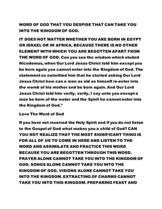 WORD OF GOD THAT YOU DESPISE THAT CAN TAKE YOU 
INTO THE KINGDOM OF GOD. 
IT DOES NOT MATTER WHETHER YOU ARE BORN IN EGYPT 
OR ISRAEL OR IN AFRICA. BECAUSE THERE IS NO OTHER 
ELEMENT WITH WHICH YOU ARE BEGOTTEN APART FROM 
THE WORD OF GOD. Can you see the wisdom which eluded 
Nicodemus, when Our Lord Jesus Christ told him except you 
be born again you cannot enter into the Kingdom of God. The 
statement so outwitted him that he started asking Our Lord 
Jesus Christ how can a man as old as himself re-enter into 
the womb of his mother and be born again. And Our Lord 
Jesus Christ told him verily, verily, I say unto you except a 
man be born of the water and the Spirit he cannot enter into 
the Kingdom of God." 
Love The Word of God 
If you have not received the Holy Spirit and if you do not listen 
to the Gospel of God what makes you a child of God? CAN 
YOU NOT REALIZE THAT THE MOST SIGNIFICANT THING IS 
FOR ALL OF US TO COME IN HERE AND LISTEN TO THE 
WORD AND ASSIMILATE AND PRACTICE THIS WORD 
BECAUSE YOU ARE BEGOTTEN THROUGH THIS WORD. 
PRAYER ALONE CANNOT TAKE YOU INTO THE KINGDOM OF 
GOD. SONGS ALONE CANNOT TAKE YOU INTO THE 
KINGDOM OF GOD. VISIONS ALONE CANNOT TAKE YOU 
INTO THE KINGDOM. EXTRACTING OF CHARMS CANNOT 
TAKE YOU INTO THIS KINGDOM. PREPARING FEAST AND 
 