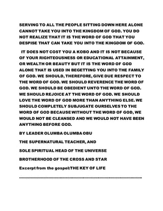 SERVING TO ALL THE PEOPLE SITTING DOWN HERE ALONE 
CANNOT TAKE YOU INTO THE KINGDOM OF GOD. YOU DO 
NOT REALIZE THAT IT IS THE WORD OF GOD THAT YOU 
DESPISE THAT CAN TAKE YOU INTO THE KINGDOM OF GOD. 
IT DOES NOT COST YOU A KOBO AND IT IS NOT BECAUSE 
OF YOUR RIGHTEOUSNESS OR EDUCATIONAL ATTAINMENT, 
OR WEALTH OR BEAUTY BUT IT IS THE WORD OF GOD 
ALONE THAT IS USED IN BEGETTING YOU INTO THE FAMILY 
OF GOD. WE SHOULD, THEREFORE, GIVE DUE RESPECT TO 
THE WORD OF GOD. WE SHOULD REVERENCE THE WORD OF 
GOD. WE SHOULD BE OBEDIENT UNTO THE WORD OF GOD. 
WE SHOULD REJOICE AT THE WORD OF GOD. WE SHOULD 
LOVE THE WORD OF GOD MORE THAN ANYTHING ELSE. WE 
SHOULD COMPLETELY SUBJUGATE OURSELVES TO THE 
WORD OF GOD BECAUSE WITHOUT THE WORD OF GOD, WE 
WOULD NOT BE CLEANSED AND WE WOULD NOT HAVE BEEN 
ANYTHING BEFORE GOD. 
BY LEADER OLUMBA OLUMBA OBU 
THE SUPERNATURAL TEACHER, AND 
SOLE SPIRITUAL HEAD OF THE UNIVERSE 
BROTHERHOOD OF THE CROSS AND STAR 
Excerpt from the gospel:THE KEY OF LIFE 
…………………………………………………………………………………….. 
 