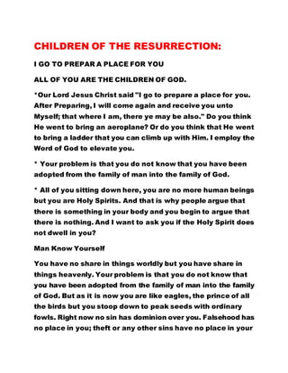 CHILDREN OF THE RESURRECTION: 
I GO TO PREPAR A PLACE FOR YOU 
ALL OF YOU ARE THE CHILDREN OF GOD. 
*Our Lord Jesus Christ said "I go to prepare a place for you. 
After Preparing, I will come again and receive you unto 
Myself; that where I am, there ye may be also." Do you think 
He went to bring an aeroplane? Or do you think that He went 
to bring a ladder that you can climb up with Him. I employ the 
Word of God to elevate you. 
* Your problem is that you do not know that you have been 
adopted from the family of man into the family of God. 
* All of you sitting down here, you are no more human beings 
but you are Holy Spirits. And that is why people argue that 
there is something in your body and you begin to argue that 
there is nothing. And I want to ask you if the Holy Spirit does 
not dwell in you? 
Man Know Yourself 
You have no share in things worldly but you have share in 
things heavenly. Your problem is that you do not know that 
you have been adopted from the family of man into the family 
of God. But as it is now you are like eagles, the prince of all 
the birds but you stoop down to peak seeds with ordinary 
fowls. Right now no sin has dominion over you. Falsehood has 
no place in you; theft or any other sins have no place in your 
 