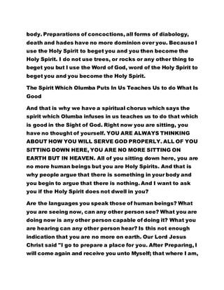 body. Preparations of concoctions, all forms of diabology, 
death and hades have no more dominion over you. Because I 
use the Holy Spirit to beget you and you then become the 
Holy Spirit. I do not use trees, or rocks or any other thing to 
beget you but I use the Word of God, word of the Holy Spirit to 
beget you and you become the Holy Spirit. 
The Spirit Which Olumba Puts In Us Teaches Us to do What Is 
Good 
And that is why we have a spiritual chorus which says the 
spirit which Olumba infuses in us teaches us to do that which 
is good in the Sight of God. Right now you are sitting, you 
have no thought of yourself. YOU ARE ALWAYS THINKING 
ABOUT HOW YOU WILL SERVE GOD PROPERLY. ALL OF YOU 
SITTING DOWN HERE, YOU ARE NO MORE SITTING ON 
EARTH BUT IN HEAVEN. All of you sitting down here, you are 
no more human beings but you are Holy Spirits. And that is 
why people argue that there is something in your body and 
you begin to argue that there is nothing. And I want to ask 
you if the Holy Spirit does not dwell in you? 
Are the languages you speak those of human beings? What 
you are seeing now, can any other person see? What you are 
doing now is any other person capable of doing it? What you 
are hearing can any other person hear? Is this not enough 
indication that you are no more on earth. Our Lord Jesus 
Christ said "I go to prepare a place for you. After Preparing, I 
will come again and receive you unto Myself; that where I am, 
 