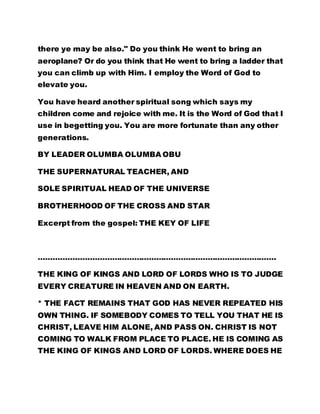 there ye may be also." Do you think He went to bring an 
aeroplane? Or do you think that He went to bring a ladder that 
you can climb up with Him. I employ the Word of God to 
elevate you. 
You have heard another spiritual song which says my 
children come and rejoice with me. It is the Word of God that I 
use in begetting you. You are more fortunate than any other 
generations. 
BY LEADER OLUMBA OLUMBA OBU 
THE SUPERNATURAL TEACHER, AND 
SOLE SPIRITUAL HEAD OF THE UNIVERSE 
BROTHERHOOD OF THE CROSS AND STAR 
Excerpt from the gospel: THE KEY OF LIFE 
……………………………………………………………………………………. 
THE KING OF KINGS AND LORD OF LORDS WHO IS TO JUDGE 
EVERY CREATURE IN HEAVEN AND ON EARTH. 
* THE FACT REMAINS THAT GOD HAS NEVER REPEATED HIS 
OWN THING. IF SOMEBODY COMES TO TELL YOU THAT HE IS 
CHRIST, LEAVE HIM ALONE, AND PASS ON. CHRIST IS NOT 
COMING TO WALK FROM PLACE TO PLACE. HE IS COMING AS 
THE KING OF KINGS AND LORD OF LORDS. WHERE DOES HE 
 