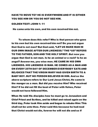HAVE TO MOVE TO? HE IS EVERYWHERE AND IT IS EITHER 
YOU SEE HIM OR YOU DO NOT SEE HIM. 
GOLDEN TEXT: JOHN 1: 11 
He came unto his own, and his own received him not. 
To whom does this refer? Who is that person who goes 
to his own but his own received him not? Do you not argue 
that God is not man? But God said, “LET US MAKE MAN IN 
OUR OWN IMAGE AFTER OUR LIKENESS.” THE “US” REFERS 
TO THE FATHER, SON AND THE HOLY SPIRIT. But now you 
argue that God is not man. Is he an animal or a rock? Is he an 
angel? Answer me, you wise men. HE CAME IN HIS OWN 
LIKENESS. HIS LIKENESS IS MAN. HE COMES AS A MAN AND 
ON EVERY 25TH DAY OF DECEMBER EVERYBODY EATS AND 
REJOICES THAT THE VIRGIN MARY HAS GIVEN BIRTH TO A 
BABY BOY. BUT NO PERSON BELIEVES IN HIM. And so the 
above scripture refers to Our Lord Jesus Christ, He came in 
the manger as a man. But did you receive Him? Who received 
Him? If he did not fill the boat of Peter with fishes, Peter 
would not have followed Him. 
When He told His disciples how he must go to Jerusalem and 
Chief Priest and Scribes, and be killed and raised again on the 
third day, Peter took Him aside and began to rebuke Him: This 
shall not be unto thee. Peter said this because he had read 
that Christ would not die, forever he will not die and so if 
 