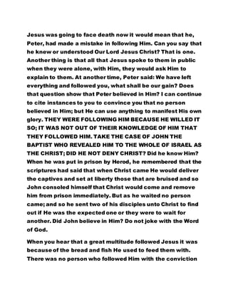 Jesus was going to face death now it would mean that he, 
Peter, had made a mistake in following Him. Can you say that 
he knew or understood Our Lord Jesus Christ? That is one. 
Another thing is that all that Jesus spoke to them in public 
when they were alone, with Him, they would ask Him to 
explain to them. At another time, Peter said: We have left 
everything and followed you, what shall be our gain? Does 
that question show that Peter believed in Him? I can continue 
to cite instances to you to convince you that no person 
believed in Him; but He can use anything to manifest His own 
glory. THEY WERE FOLLOWING HIM BECAUSE HE WILLED IT 
SO; IT WAS NOT OUT OF THEIR KNOWLEDGE OF HIM THAT 
THEY FOLLOWED HIM. TAKE THE CASE OF JOHN THE 
BAPTIST WHO REVEALED HIM TO THE WHOLE OF ISRAEL AS 
THE CHRIST; DID HE NOT DENY CHRIST? Did he know Him? 
When he was put in prison by Herod, he remembered that the 
scriptures had said that when Christ came He would deliver 
the captives and set at liberty those that are bruised and so 
John consoled himself that Christ would come and remove 
him from prison immediately. But as he waited no person 
came; and so he sent two of his disciples unto Christ to find 
out if He was the expected one or they were to wait for 
another. Did John believe in Him? Do not joke with the Word 
of God. 
When you hear that a great multitude followed Jesus it was 
because of the bread and fish He used to feed them with. 
There was no person who followed Him with the conviction 
 