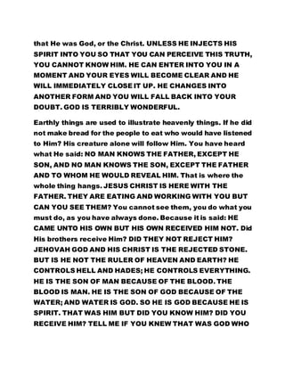 that He was God, or the Christ. UNLESS HE INJECTS HIS 
SPIRIT INTO YOU SO THAT YOU CAN PERCEIVE THIS TRUTH, 
YOU CANNOT KNOW HIM. HE CAN ENTER INTO YOU IN A 
MOMENT AND YOUR EYES WILL BECOME CLEAR AND HE 
WILL IMMEDIATELY CLOSE IT UP. HE CHANGES INTO 
ANOTHER FORM AND YOU WILL FALL BACK INTO YOUR 
DOUBT. GOD IS TERRIBLY WONDERFUL. 
Earthly things are used to illustrate heavenly things. If he did 
not make bread for the people to eat who would have listened 
to Him? His creature alone will follow Him. You have heard 
what He said: NO MAN KNOWS THE FATHER, EXCEPT HE 
SON, AND NO MAN KNOWS THE SON, EXCEPT THE FATHER 
AND TO WHOM HE WOULD REVEAL HIM. That is where the 
whole thing hangs. JESUS CHRIST IS HERE WITH THE 
FATHER. THEY ARE EATING AND WORKING WITH YOU BUT 
CAN YOU SEE THEM? You cannot see them, you do what you 
must do, as you have always done. Because it is said: HE 
CAME UNTO HIS OWN BUT HIS OWN RECEIVED HIM NOT. Did 
His brothers receive Him? DID THEY NOT REJECT HIM? 
JEHOVAH GOD AND HIS CHRIST IS THE REJECTED STONE. 
BUT IS HE NOT THE RULER OF HEAVEN AND EARTH? HE 
CONTROLS HELL AND HADES; HE CONTROLS EVERYTHING. 
HE IS THE SON OF MAN BECAUSE OF THE BLOOD. THE 
BLOOD IS MAN. HE IS THE SON OF GOD BECAUSE OF THE 
WATER; AND WATER IS GOD. SO HE IS GOD BECAUSE HE IS 
SPIRIT. THAT WAS HIM BUT DID YOU KNOW HIM? DID YOU 
RECEIVE HIM? TELL ME IF YOU KNEW THAT WAS GOD WHO 
 