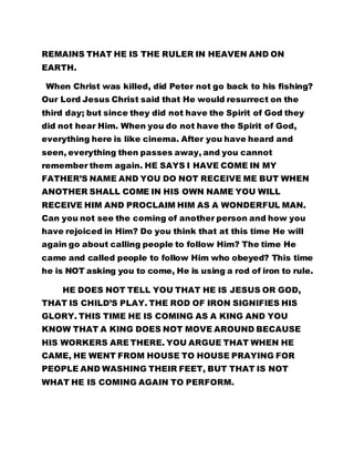 REMAINS THAT HE IS THE RULER IN HEAVEN AND ON 
EARTH. 
When Christ was killed, did Peter not go back to his fishing? 
Our Lord Jesus Christ said that He would resurrect on the 
third day; but since they did not have the Spirit of God they 
did not hear Him. When you do not have the Spirit of God, 
everything here is like cinema. After you have heard and 
seen, everything then passes away, and you cannot 
remember them again. HE SAYS I HAVE COME IN MY 
FATHER’S NAME AND YOU DO NOT RECEIVE ME BUT WHEN 
ANOTHER SHALL COME IN HIS OWN NAME YOU WILL 
RECEIVE HIM AND PROCLAIM HIM AS A WONDERFUL MAN. 
Can you not see the coming of another person and how you 
have rejoiced in Him? Do you think that at this time He will 
again go about calling people to follow Him? The time He 
came and called people to follow Him who obeyed? This time 
he is NOT asking you to come, He is using a rod of iron to rule. 
HE DOES NOT TELL YOU THAT HE IS JESUS OR GOD, 
THAT IS CHILD’S PLAY. THE ROD OF IRON SIGNIFIES HIS 
GLORY. THIS TIME HE IS COMING AS A KING AND YOU 
KNOW THAT A KING DOES NOT MOVE AROUND BECAUSE 
HIS WORKERS ARE THERE. YOU ARGUE THAT WHEN HE 
CAME, HE WENT FROM HOUSE TO HOUSE PRAYING FOR 
PEOPLE AND WASHING THEIR FEET, BUT THAT IS NOT 
WHAT HE IS COMING AGAIN TO PERFORM. 
 