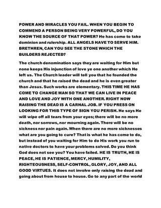 POWER AND MIRACLES YOU FAIL. WHEN YOU BEGIN TO 
COMMEND A PERSON BEING VERY POWERFUL, DO YOU 
KNOW THE SOURCE OF THAT POWER? He has come to take 
dominion and rulership. ALL ANGELS HAVE TO SERVE HIM. 
BRETHREN, CAN YOU SEE THE STONE WHICH THE 
BUILDERS REJECTED? 
The church denomination says they are waiting for Him but 
none keeps His injunction of love ye one another which He 
left us. The Church leader will tell you that he founded the 
church and that he raised the dead and he is even greater 
than Jesus. Such works are elementary. THIS TIME HE HAS 
COME TO CHANGE MAN SO THAT WE CAN LIVE IN PEACE 
AND LOVE AND JOY WITH ONE ANOTHER. RIGHT NOW 
RAISING THE DEAD IS A CARNAL JOB. IF YOU PRESS ON 
LOOKING FOR THIS TYPE OF SIGN YOU PERISH. He says He 
will wipe off all tears from your eyes; there will be no more 
death, nor sorrows, nor mourning again. There will be no 
sickness nor pain again. When there are no more sicknesses 
what are you going to cure? That is what he has come to do, 
but instead of you waiting for Him to do His work you run to 
native doctors to have your problems solved. Do you think 
God does not see you? You have failed. HE IS TRUTH, HE IS 
PEACE, HE IS PATIENCE, MERCY, HUMILITY, 
RIGHTEOUSNESS, SELF-CONTROL, GLORY, JOY, AND ALL 
GOOD VIRTUES. It does not involve only raising the dead and 
going about from house to house. Go to any part of the world 
 