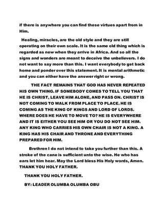 if there is anywhere you can find these virtues apart from in 
Him. 
Healing, miracles, are the old style and they are still 
operating on their own scale. It is the same old thing which is 
regarded as new when they arrive in Africa. And so all the 
signs and wonders are meant to deceive the unbelievers. I do 
not want to say more than this. I want everybody to get back 
home and ponder over this statement. It is mental arithmetic 
and you can either have the answer right or wrong. 
THE FACT REMAINS THAT GOD HAS NEVER REPEATED 
HIS OWN THING. IF SOMEBODY COMES TO TELL YOU THAT 
HE IS CHRIST, LEAVE HIM ALONE, AND PASS ON. CHRIST IS 
NOT COMING TO WALK FROM PLACE TO PLACE. HE IS 
COMING AS THE KING OF KINGS AND LORD OF LORDS. 
WHERE DOES HE HAVE TO MOVE TO? HE IS EVERYWHERE 
AND IT IS EITHER YOU SEE HIM OR YOU DO NOT SEE HIM. 
ANY KING WHO CARRIES HIS OWN CHAIR IS NOT A KING. A 
KING HAS HIS CHAIR AND THRONE AND EVERYTHING 
PREPARED FOR HIM. 
Brethren I do not intend to take you further than this. A 
stroke of the cane is sufficient unto the wise. He who has 
ears let him hear. May the Lord bless His Holy words, Amen. 
THANK YOU HOLY FATHER. 
THANK YOU HOLY FATHER. 
BY: LEADER OLUMBA OLUMBA OBU 
 