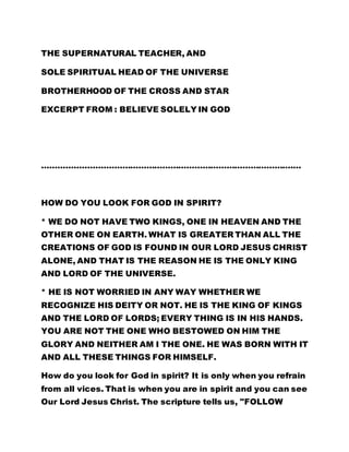 THE SUPERNATURAL TEACHER, AND 
SOLE SPIRITUAL HEAD OF THE UNIVERSE 
BROTHERHOOD OF THE CROSS AND STAR 
EXCERPT FROM : BELIEVE SOLELY IN GOD 
………………………………………………………………………………….… 
HOW DO YOU LOOK FOR GOD IN SPIRIT? 
* WE DO NOT HAVE TWO KINGS, ONE IN HEAVEN AND THE 
OTHER ONE ON EARTH. WHAT IS GREATER THAN ALL THE 
CREATIONS OF GOD IS FOUND IN OUR LORD JESUS CHRIST 
ALONE, AND THAT IS THE REASON HE IS THE ONLY KING 
AND LORD OF THE UNIVERSE. 
* HE IS NOT WORRIED IN ANY WAY WHETHER WE 
RECOGNIZE HIS DEITY OR NOT. HE IS THE KING OF KINGS 
AND THE LORD OF LORDS; EVERY THING IS IN HIS HANDS. 
YOU ARE NOT THE ONE WHO BESTOWED ON HIM THE 
GLORY AND NEITHER AM I THE ONE. HE WAS BORN WITH IT 
AND ALL THESE THINGS FOR HIMSELF. 
How do you look for God in spirit? It is only when you refrain 
from all vices. That is when you are in spirit and you can see 
Our Lord Jesus Christ. The scripture tells us, "FOLLOW 
 