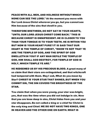 PEACE WITH ALL MEN, AND HOLINESS WITHOUT WHICH 
NONE CAN SEE THE LORD." At the moment you move with 
Our Lord Jesus Christ wherever you go, but you cannot see 
Him because of the sins that dwell in you. 
THEREFORE BRETHREN, DO NOT SAY IN YOUR HEARTS, 
"UNTIL OUR LORD JESUS CHRIST COME BACK." THIS IS 
BECAUSE CHRIST IS OMNIPRESENT. HE IS CLOSER TO YOU 
THAN YOUR TONGUE IS TO YOUR TEETH. HE IS WITHIN YOU 
BUT NOW IS YOUR HEART PURE? IT IS SAID THAT OUR 
HEART IS THE TEMPLE OF CHRIST, "KNOW YE NOT THAT YE 
ARE THE TEMPLE OF GOD, AND THE SPIRIT OF GOD 
DWELLETH IN YOU? IF ANY MAN DEFILE THE TEMPLE OF 
GOD, HIM SHALL GOD DESTROY, FOR TEMPLE OF GOD IS 
HOLY, WHICH TEMPLE YE ARE." 
HE REDEEMED US BY HIS PRECIOUS BLOOD. A great many of 
us claim that their stars are extinguished, and that witchcraft 
had tampered with them. May I ask, What do you mean by 
Star? CHRIST IS YOUR STAR THAT SHINES, BUT WHEN YOU 
COMMIT SIN, THE SIN COVERS THE BRIGHTNESS OF THE 
STAR. 
You claim that when you were young, your star was bright, 
yes, that was the time when you did not indulge in sin. Now 
that you are knee deep in sins, Christ hides from you and your 
star disappears. Be not called a king or a chief for Christ is 
the only king and Chief. WE DO NOT HAVE TWO KINGS, ONE 
IN HEAVEN AND THE OTHER ONE ON EARTH. WHAT IS 
 