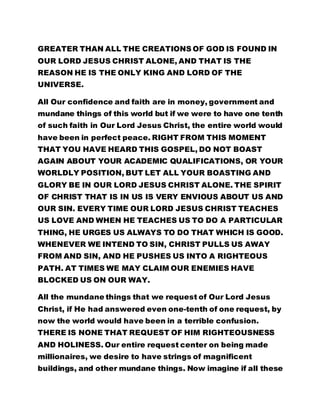 GREATER THAN ALL THE CREATIONS OF GOD IS FOUND IN 
OUR LORD JESUS CHRIST ALONE, AND THAT IS THE 
REASON HE IS THE ONLY KING AND LORD OF THE 
UNIVERSE. 
All Our confidence and faith are in money, government and 
mundane things of this world but if we were to have one tenth 
of such faith in Our Lord Jesus Christ, the entire world would 
have been in perfect peace. RIGHT FROM THIS MOMENT 
THAT YOU HAVE HEARD THIS GOSPEL, DO NOT BOAST 
AGAIN ABOUT YOUR ACADEMIC QUALIFICATIONS, OR YOUR 
WORLDLY POSITION, BUT LET ALL YOUR BOASTING AND 
GLORY BE IN OUR LORD JESUS CHRIST ALONE. THE SPIRIT 
OF CHRIST THAT IS IN US IS VERY ENVIOUS ABOUT US AND 
OUR SIN. EVERY TIME OUR LORD JESUS CHRIST TEACHES 
US LOVE AND WHEN HE TEACHES US TO DO A PARTICULAR 
THING, HE URGES US ALWAYS TO DO THAT WHICH IS GOOD. 
WHENEVER WE INTEND TO SIN, CHRIST PULLS US AWAY 
FROM AND SIN, AND HE PUSHES US INTO A RIGHTEOUS 
PATH. AT TIMES WE MAY CLAIM OUR ENEMIES HAVE 
BLOCKED US ON OUR WAY. 
All the mundane things that we request of Our Lord Jesus 
Christ, if He had answered even one-tenth of one request, by 
now the world would have been in a terrible confusion. 
THERE IS NONE THAT REQUEST OF HIM RIGHTEOUSNESS 
AND HOLINESS. Our entire request center on being made 
millionaires, we desire to have strings of magnificent 
buildings, and other mundane things. Now imagine if all these 
 