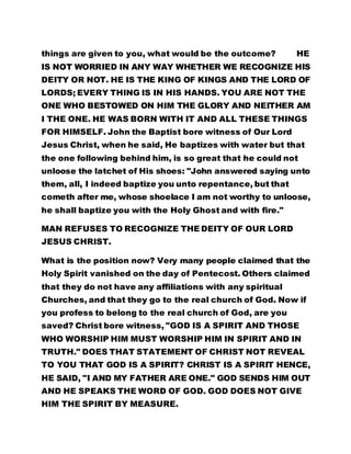 things are given to you, what would be the outcome? HE 
IS NOT WORRIED IN ANY WAY WHETHER WE RECOGNIZE HIS 
DEITY OR NOT. HE IS THE KING OF KINGS AND THE LORD OF 
LORDS; EVERY THING IS IN HIS HANDS. YOU ARE NOT THE 
ONE WHO BESTOWED ON HIM THE GLORY AND NEITHER AM 
I THE ONE. HE WAS BORN WITH IT AND ALL THESE THINGS 
FOR HIMSELF. John the Baptist bore witness of Our Lord 
Jesus Christ, when he said, He baptizes with water but that 
the one following behind him, is so great that he could not 
unloose the latchet of His shoes: "John answered saying unto 
them, all, I indeed baptize you unto repentance, but that 
cometh after me, whose shoelace I am not worthy to unloose, 
he shall baptize you with the Holy Ghost and with fire." 
MAN REFUSES TO RECOGNIZE THE DEITY OF OUR LORD 
JESUS CHRIST. 
What is the position now? Very many people claimed that the 
Holy Spirit vanished on the day of Pentecost. Others claimed 
that they do not have any affiliations with any spiritual 
Churches, and that they go to the real church of God. Now if 
you profess to belong to the real church of God, are you 
saved? Christ bore witness, "GOD IS A SPIRIT AND THOSE 
WHO WORSHIP HIM MUST WORSHIP HIM IN SPIRIT AND IN 
TRUTH." DOES THAT STATEMENT OF CHRIST NOT REVEAL 
TO YOU THAT GOD IS A SPIRIT? CHRIST IS A SPIRIT HENCE, 
HE SAID, "I AND MY FATHER ARE ONE." GOD SENDS HIM OUT 
AND HE SPEAKS THE WORD OF GOD. GOD DOES NOT GIVE 
HIM THE SPIRIT BY MEASURE. 
 