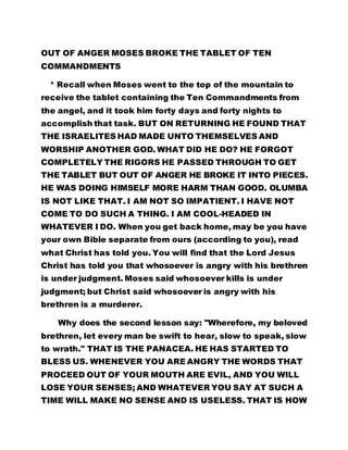 OUT OF ANGER MOSES BROKE THE TABLET OF TEN 
COMMANDMENTS 
* Recall when Moses went to the top of the mountain to 
receive the tablet containing the Ten Commandments from 
the angel, and it took him forty days and forty nights to 
accomplish that task. BUT ON RETURNING HE FOUND THAT 
THE ISRAELITES HAD MADE UNTO THEMSELVES AND 
WORSHIP ANOTHER GOD. WHAT DID HE DO? HE FORGOT 
COMPLETELY THE RIGORS HE PASSED THROUGH TO GET 
THE TABLET BUT OUT OF ANGER HE BROKE IT INTO PIECES. 
HE WAS DOING HIMSELF MORE HARM THAN GOOD. OLUMBA 
IS NOT LIKE THAT. I AM NOT SO IMPATIENT. I HAVE NOT 
COME TO DO SUCH A THING. I AM COOL-HEADED IN 
WHATEVER I DO. When you get back home, may be you have 
your own Bible separate from ours (according to you), read 
what Christ has told you. You will find that the Lord Jesus 
Christ has told you that whosoever is angry with his brethren 
is under judgment. Moses said whosoever kills is under 
judgment; but Christ said whosoever is angry with his 
brethren is a murderer. 
Why does the second lesson say: "Wherefore, my beloved 
brethren, let every man be swift to hear, slow to speak, slow 
to wrath." THAT IS THE PANACEA. HE HAS STARTED TO 
BLESS US. WHENEVER YOU ARE ANGRY THE WORDS THAT 
PROCEED OUT OF YOUR MOUTH ARE EVIL, AND YOU WILL 
LOSE YOUR SENSES; AND WHATEVER YOU SAY AT SUCH A 
TIME WILL MAKE NO SENSE AND IS USELESS. THAT IS HOW 
 