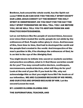 Brethren, look around the whole world, has the Spirit not 
come? WHO ELSE CAN GIVE YOU THE HOLY SPIRIT EXCEPT 
OUR LORD JESUS CHRIST? AT THE MOMENT THE HOLY 
SPIRIT IS OMNIPRESENT. DO YOU WAIT FOR THE DAY THE 
HOLY SPIRIT PERSONIFIES HE WILL TELL YOU I AM BEFORE 
YOU, OR HE WILL TELL YOU TO ABSTAIN FROM SIN AND 
PRACTICE RIGHTEOUSNESS. 
Let us not behave like the people of ancient times, because 
ever since God created the world, people do not abide by the 
ordinances of God. People rather glory in vices. And because 
of this, from time to time, God had to destroyed the world and 
the people God created in the world. And irrespective of the 
man's position in life, if he disobeys the ordinances of God, he 
is an idol in the eye of the Almighty God. 
You might desire to initiate into secret or esoteric societies 
and practice occultism, what is it that these societies would 
do for you? You may consult native doctors, soothsayers, 
necromancers, medical doctors, what will they do for you? 
Look at the end of your life if you look for life, why not 
acknowledge Him so that you might have life? He heals us of 
our infirmities. WE ARE CLEANSED BECAUSE OF HIS WORD, 
AND OUR EYES ARE OPENED BECAUSE OF HIM. Let the 
second Lesson be read. 
BY: LEADER OLUMBA OLUMBA OBU 
THE SUPERNATURAL TEACHER, AND 
 