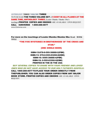 ANTHOLOGY THREE VOLUME THREE 
TO PURCHASE THE THREE VOLUME SET of I EXIST IN ALL PLANES AT THE 
SAME TIME, ANTHOLOGY THREE, (Leader Olumba Olumba Obu’s 
teachings):PRINTED COPIES AND EBOOKS ARE AVAILABLE UPON REQUEST. 
CALL IUNIVERSE 1-800-288-4677 
www.iUniverse.com 
For more on the teachings of Leader Olumba Olumba Obu Read: BOOK 
TITLE 
“THE FIVE MYSTERIES IN BROTHERHOOD OF THE CROSS AND 
STAR.” 
(ONE SINGLE BOOK) 
ISBN-13:978-0-595-38888-2(PBK) 
ISBN-13: 978-0-595-83266-8(EBK) 
ISBN-10: 0595-38888-4(PBK) 
ISBN-10: 0-595-83266-0(EBK) 
PRINTED IN THE IN THE USA 
BUY SEVERAL COPIES TO SHARE WITH YOUR FRIENDS AND LOVED 
ONES WHO DO NOT HAVE ACCESS TO OUR HOLY FATHER’S GOSPELS: 
CALL 1800-288-4677 TO PLACE YOUR ORDER DIRECTLY FROM 
THEPUBLISHER. YOU CAN ALSO ORDER COPIES FROM ANY MAJOR 
BOOK STORE. PRINTED COPIES AND EBOOKS ARE AVAILABLE UPON 
REQUEST. 
 