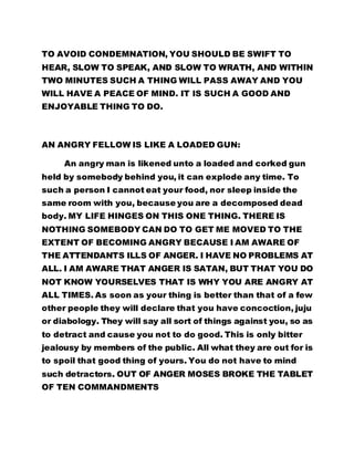 TO AVOID CONDEMNATION, YOU SHOULD BE SWIFT TO 
HEAR, SLOW TO SPEAK, AND SLOW TO WRATH, AND WITHIN 
TWO MINUTES SUCH A THING WILL PASS AWAY AND YOU 
WILL HAVE A PEACE OF MIND. IT IS SUCH A GOOD AND 
ENJOYABLE THING TO DO. 
AN ANGRY FELLOW IS LIKE A LOADED GUN: 
An angry man is likened unto a loaded and corked gun 
held by somebody behind you, it can explode any time. To 
such a person I cannot eat your food, nor sleep inside the 
same room with you, because you are a decomposed dead 
body. MY LIFE HINGES ON THIS ONE THING. THERE IS 
NOTHING SOMEBODY CAN DO TO GET ME MOVED TO THE 
EXTENT OF BECOMING ANGRY BECAUSE I AM AWARE OF 
THE ATTENDANTS ILLS OF ANGER. I HAVE NO PROBLEMS AT 
ALL. I AM AWARE THAT ANGER IS SATAN, BUT THAT YOU DO 
NOT KNOW YOURSELVES THAT IS WHY YOU ARE ANGRY AT 
ALL TIMES. As soon as your thing is better than that of a few 
other people they will declare that you have concoction, juju 
or diabology. They will say all sort of things against you, so as 
to detract and cause you not to do good. This is only bitter 
jealousy by members of the public. All what they are out for is 
to spoil that good thing of yours. You do not have to mind 
such detractors. OUT OF ANGER MOSES BROKE THE TABLET 
OF TEN COMMANDMENTS 
 