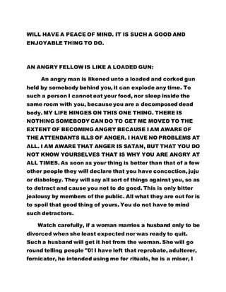 WILL HAVE A PEACE OF MIND. IT IS SUCH A GOOD AND 
ENJOYABLE THING TO DO. 
AN ANGRY FELLOW IS LIKE A LOADED GUN: 
An angry man is likened unto a loaded and corked gun 
held by somebody behind you, it can explode any time. To 
such a person I cannot eat your food, nor sleep inside the 
same room with you, because you are a decomposed dead 
body. MY LIFE HINGES ON THIS ONE THING. THERE IS 
NOTHING SOMEBODY CAN DO TO GET ME MOVED TO THE 
EXTENT OF BECOMING ANGRY BECAUSE I AM AWARE OF 
THE ATTENDANTS ILLS OF ANGER. I HAVE NO PROBLEMS AT 
ALL. I AM AWARE THAT ANGER IS SATAN, BUT THAT YOU DO 
NOT KNOW YOURSELVES THAT IS WHY YOU ARE ANGRY AT 
ALL TIMES. As soon as your thing is better than that of a few 
other people they will declare that you have concoction, juju 
or diabology. They will say all sort of things against you, so as 
to detract and cause you not to do good. This is only bitter 
jealousy by members of the public. All what they are out for is 
to spoil that good thing of yours. You do not have to mind 
such detractors. 
Watch carefully, if a woman marries a husband only to be 
divorced when she least expected nor was ready to quit. 
Such a husband will get it hot from the woman. She will go 
round telling people "0! I have left that reprobate, adulterer, 
fornicator, he intended using me for rituals, he is a miser, I 
 