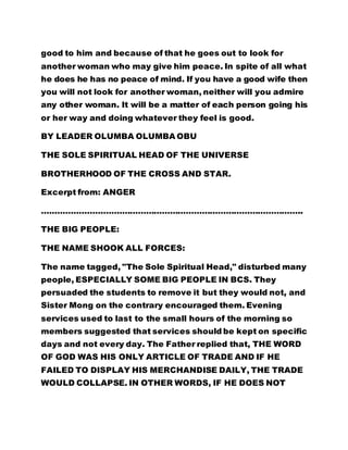 good to him and because of that he goes out to look for 
another woman who may give him peace. In spite of all what 
he does he has no peace of mind. If you have a good wife then 
you will not look for another woman, neither will you admire 
any other woman. It will be a matter of each person going his 
or her way and doing whatever they feel is good. 
BY LEADER OLUMBA OLUMBA OBU 
THE SOLE SPIRITUAL HEAD OF THE UNIVERSE 
BROTHERHOOD OF THE CROSS AND STAR. 
Excerpt from: ANGER 
…………………………………………………………………………………….. 
THE BIG PEOPLE: 
THE NAME SHOOK ALL FORCES: 
The name tagged, "The Sole Spiritual Head," disturbed many 
people, ESPECIALLY SOME BIG PEOPLE IN BCS. They 
persuaded the students to remove it but they would not, and 
Sister Mong on the contrary encouraged them. Evening 
services used to last to the small hours of the morning so 
members suggested that services should be kept on specific 
days and not every day. The Father replied that, THE WORD 
OF GOD WAS HIS ONLY ARTICLE OF TRADE AND IF HE 
FAILED TO DISPLAY HIS MERCHANDISE DAILY, THE TRADE 
WOULD COLLAPSE. IN OTHER WORDS, IF HE DOES NOT 
 