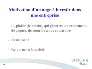 Motivation d’un ange à investir dans
une entreprise
- Le plaisir (le besoin), qui génèrera un rendement,
de gagner, de contribuer, de construire
- Rester actif
- Retourner à la société
14
 