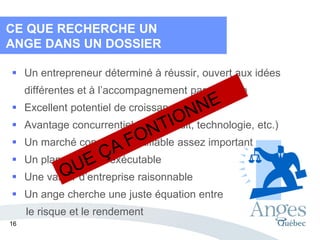  Un entrepreneur déterminé à réussir, ouvert aux idées
différentes et à l’accompagnement par un ange
 Excellent potentiel de croissance
 Avantage concurrentiel fort (produit, technologie, etc.)
 Un marché connu et identifiable assez important
 Un plan simple et exécutable
 Une valeur d’entreprise raisonnable
 Un ange cherche une juste équation entre
le risque et le rendement
CE QUE RECHERCHE UN
ANGE DANS UN DOSSIER
16
 