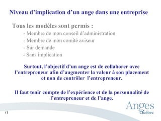 Niveau d’implication d’un ange dans une entreprise
Tous les modèles sont permis :
- Membre de mon conseil d’administration
- Membre de mon comité aviseur
- Sur demande
- Sans implication
Surtout, l’objectif d’un ange est de collaborer avec
l’entrepreneur afin d’augmenter la valeur à son placement
et non de contrôler l’entrepreneur.
Il faut tenir compte de l’expérience et de la personnalité de
l’entrepreneur et de l’ange.
17
 