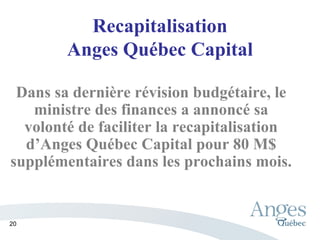 Recapitalisation
Anges Québec Capital
Dans sa dernière révision budgétaire, le
ministre des finances a annoncé sa
volonté de faciliter la recapitalisation
d’Anges Québec Capital pour 80 M$
supplémentaires dans les prochains mois.
20
 