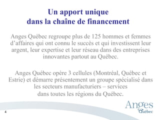 Un apport unique
dans la chaîne de financement
Anges Québec regroupe plus de 125 hommes et femmes
d’affaires qui ont connu le succès et qui investissent leur
argent, leur expertise et leur réseau dans des entreprises
innovantes partout au Québec.
Anges Québec opère 3 cellules (Montréal, Québec et
Estrie) et démarre présentement un groupe spécialisé dans
les secteurs manufacturiers – services
dans toutes les régions du Québec.
4
 