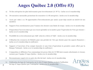 Anges Québec 2.0 (Offre #3)
a) Tri des entreprises les plus intéressantes pour investissement (± 10 %) : inclus avec le membership
b) 10 rencontres mensuelles permettant de rencontrer ± 40 entreprises : inclus avec le membership
c) Accès par vidéo à ± 30 opportunités d’investissements par année ayant déjà suscité un intérêt de nos
membres
d) Support d’un coordonnateur pour l’analyse des dossiers sans limite de temps : inclus avec le membership
e) Préparation d’un term sheet par un avocat spécialisé en la matière pour l’équivalent de 5 hrs par dossier :
inclus avec le membership
f) Possibilité de co-investissement par AQC selon les critères d’AQC : inclus avec le membership
g) Utilisation des ressources de Deloitte pour une période de 3 hrs par dossier pour des aspects financiers :
inclus avec le membership (à confirmer)
h) Support à l’ouverture d’un compte bancaire et sans frais d’opérations la première année offert par la
Banque Nationale : inclus avec le membership (à confirmer)
i) Composition et diffusion d’un communiqué de presse (liste de 12 500 intervenants sélectionnés et réseaux
sociaux) par l’équipe d’Anges Québec : inclus avec le membership
j) Reconnaissance auprès de ses pairs du rôle du lead : inclus avec le membership
k) Publication du logo de l’entreprise sur le site d’Anges Québec et droit d’utilisation
du logo d’Anges Québec par l’entreprise : inclus avec le membership
7
 