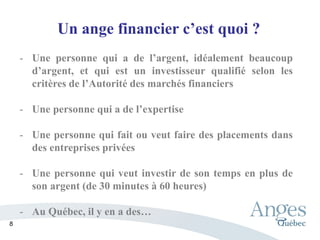 Un ange financier c’est quoi ?
- Une personne qui a de l’argent, idéalement beaucoup
d’argent, et qui est un investisseur qualifié selon les
critères de l’Autorité des marchés financiers
- Une personne qui a de l’expertise
- Une personne qui fait ou veut faire des placements dans
des entreprises privées
- Une personne qui veut investir de son temps en plus de
son argent (de 30 minutes à 60 heures)
- Au Québec, il y en a des…
8
 