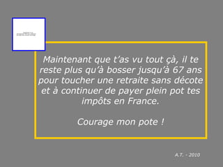 Maintenant que t’as vu tout çà, il te
reste plus qu’à bosser jusqu’à 67 ans
pour toucher une retraite sans décote
et à continuer de payer plein pot tes
impôts en France.
Courage mon pote !
QuickTime™ et un
décompresseur TIFF (non compressé)
sont requis pour visionner cette image.
A.T. - 2010
 