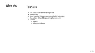 Who's who Falk Stern
Full Stack Infrastructure Engineer
IPv6 fanboy
Runs his own Kubernetes cluster in his basement
Consultant @ Profi Engineering Systems AG
Contact
@wrf42
falk@fourecks.de
3 / 64
 