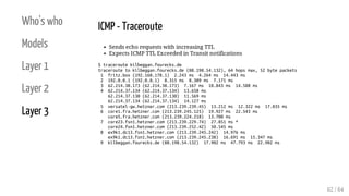 Who's who
Models
Layer 1
Layer 2
Layer 3
ICMP - Traceroute
Sends echo requests with increasing TTL
Expects ICMP TTL Exceeded in Transit notifications
$ traceroute kilbeggan.fourecks.de
traceroute to kilbeggan.fourecks.de (88.198.54.132), 64 hops max, 52 byte packets
1 fritz.box (192.168.178.1) 2.243 ms 4.264 ms 14.443 ms
2 192.0.0.1 (192.0.0.1) 8.315 ms 8.309 ms 7.171 ms
3 62.214.38.173 (62.214.38.173) 7.167 ms 10.843 ms 14.588 ms
4 62.214.37.134 (62.214.37.134) 13.658 ms
62.214.37.130 (62.214.37.130) 11.569 ms
62.214.37.134 (62.214.37.134) 14.127 ms
5 versatel-gw.hetzner.com (213.239.239.45) 13.212 ms 12.322 ms 17.035 ms
6 core1.fra.hetzner.com (213.239.245.125) 19.927 ms 22.543 ms
core5.fra.hetzner.com (213.239.224.218) 13.700 ms
7 core23.fsn1.hetzner.com (213.239.229.74) 27.851 ms *
core24.fsn1.hetzner.com (213.239.252.42) 50.545 ms
8 ex9k1.dc13.fsn1.hetzner.com (213.239.245.242) 14.976 ms
ex9k1.dc13.fsn1.hetzner.com (213.239.245.238) 16.691 ms 15.347 ms
9 kilbeggan.fourecks.de (88.198.54.132) 17.902 ms 47.793 ms 22.902 ms
62 / 64
 