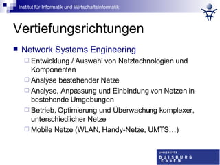 Vertiefungsrichtungen Network Systems Engineering Entwicklung / Auswahl von Netztechnologien und Komponenten Analyse bestehender Netze Analyse, Anpassung und Einbindung von Netzen in bestehende Umgebungen Betrieb, Optimierung und Überwachung komplexer, unterschiedlicher Netze Mobile Netze (WLAN, Handy-Netze, UMTS…) 