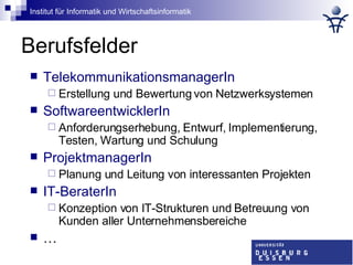 Berufsfelder TelekommunikationsmanagerIn Erstellung und Bewertung von Netzwerksystemen SoftwareentwicklerIn Anforderungserhebung, Entwurf, Implementierung, Testen, Wartung und Schulung ProjektmanagerIn Planung und Leitung von interessanten Projekten IT-BeraterIn Konzeption von IT-Strukturen und Betreuung von Kunden aller Unternehmensbereiche … 