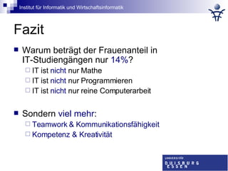 Fazit Warum beträgt der Frauenanteil in  IT-Studiengängen nur  14% ? IT ist  nicht  nur Mathe IT ist  nicht  nur Programmieren IT ist  nicht  nur reine Computerarbeit Sondern  viel mehr : Teamwork & Kommunikationsfähigkeit Kompetenz & Kreativität   