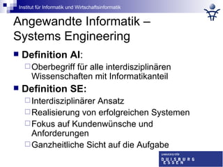 Angewandte Informatik –  Systems Engineering Definition AI : Oberbegriff für alle interdisziplinären Wissenschaften mit Informatikanteil Definition SE: Interdisziplinärer Ansatz Realisierung von erfolgreichen Systemen Fokus auf Kundenwünsche und Anforderungen Ganzheitliche Sicht auf die Aufgabe 