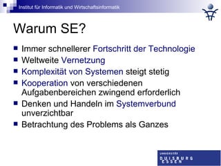 Warum SE? Immer schnellerer  Fortschritt der Technologie Weltweite  Vernetzung Komplexität von Systemen  steigt stetig Kooperation  von verschiedenen Aufgabenbereichen zwingend erforderlich  Denken und Handeln im  Systemverbund  unverzichtbar Betrachtung des Problems als Ganzes 