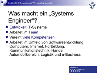 Was macht ein „Systems Engineer“? Entwickelt  IT-Systeme Arbeitet im  Team Vereint  viele Kompetenzen Arbeitet im Umfeld von Softwareentwicklung, Computern, Internet, Fortbildung, Kommunikationstechnik, Handel, Automobilbereich, Logistik und e-Business 