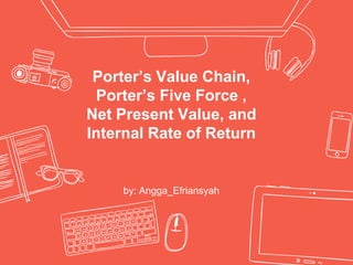 Porter’s Value Chain,
Porter’s Five Force ,
Net Present Value, and
Internal Rate of Return
by: Angga_Efriansyah
 
