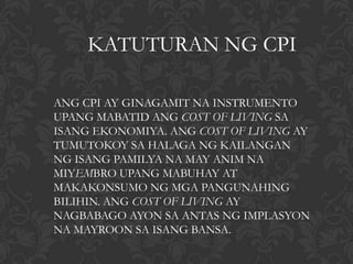 KATUTURAN NG CPI

ANG CPI AY GINAGAMIT NA INSTRUMENTO
UPANG MABATID ANG COST OF LIVING SA
ISANG EKONOMIYA. ANG COST OF LIVING AY
TUMUTOKOY SA HALAGA NG KAILANGAN
NG ISANG PAMILYA NA MAY ANIM NA
MIYEMBRO UPANG MABUHAY AT
MAKAKONSUMO NG MGA PANGUNAHING
BILIHIN. ANG COST OF LIVING AY
NAGBABAGO AYON SA ANTAS NG IMPLASYON
NA MAYROON SA ISANG BANSA.
 