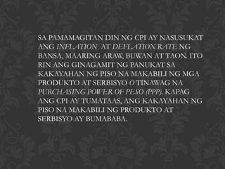 SA PAMAMAGITAN DIN NG CPI AY NASUSUKAT
ANG INFLATION AT DEFLATION RATE NG
BANSA, MAARING ARAW, BUWAN AT TAON. ITO
RIN ANG GINAGAMIT NG PANUKAT SA
KAKAYAHAN NG PISO NA MAKABILI NG MGA
PRODUKTO AT SERBISYO O TINAWAG NA
PURCHASING POWER OF PESO (PPP). KAPAG
ANG CPI AY TUMATAAS, ANG KAKAYAHAN NG
PISO NA MAKABILI NG PRODUKTO AT
SERBISYO AY BUMABABA.
 