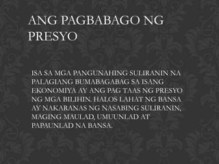 ANG PAGBABAGO NG
PRESYO

ISA SA MGA PANGUNAHING SULIRANIN NA
PALAGIANG BUMABAGABAG SA ISANG
EKONOMIYA AY ANG PAG TAAS NG PRESYO
NG MGA BILIHIN. HALOS LAHAT NG BANSA
AY NAKARANAS NG NASABING SULIRANIN,
MAGING MAULAD, UMUUNLAD AT
PAPAUNLAD NA BANSA.
 