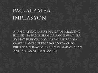 PAG-ALAM SA
IMPLASYON

ALAM NATING LAHAT NA NAPAKARAMING
BILIHIN SA PAMILIHAN NA ANG BAWAT ISA
AY MAY PRESYO, KAYA NAPAKAHIRAP NA
GAWAIN ANG SURIIN ANG PAGTAAS NG
PRESYO NG BAWAY ISA UPANG MAPAG-ALAM
ANG ANTAS NG IMPLASYON.
 