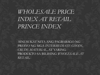 WHOLESALE PRICE
INDEX AT RETAIL
PRINCE INDEX

SINUSUKAT NITA ANG PAGBABAGO NG
PRESYO NG MGA INTERMEDIATE GOODS,
CRUDE MATERIAL, AT YARING
PRODUKTO SA BILIHING WHOLESALE AT
RETAIL.
 