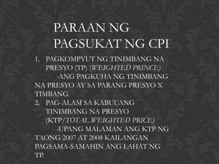PARAAN NG
    PAGSUKAT NG CPI
1. PAGKOMPYUT NG TINIMBANG NA
    PRESYO (TP) (WEIGHTED PRINCE)
       -ANG PAGKUHA NG TINIMBANG
NA PRESYO AY SA PARANG PRESYO X
TIMBANG.
2. PAG-ALAM SA KABUUANG
    TINIMBANG NA PRESYO
    (KTP/TOTAL WEIGHTED PRICE)
       -UPANG MALAMAN ANG KTP NG
TAONG 2007 AT 2008 KAILANGAN
PAGSAMA-SAMAHIN ANG LAHAT NG
TP.
 