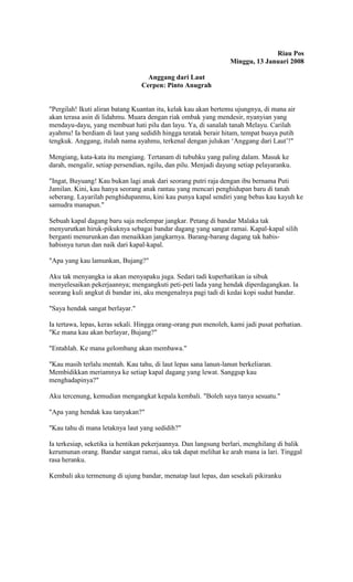 Riau Pos 
Minggu, 13 Januari 2008 
Anggang dari Laut 
Cerpen: Pinto Anugrah 
"Pergilah! Ikuti aliran batang Kuantan itu, kelak kau akan bertemu ujungnya, di mana air 
akan terasa asin di lidahmu. Muara dengan riak ombak yang mendesir, nyanyian yang 
mendayu-dayu, yang membuat hati pilu dan layu. Ya, di sanalah tanah Melayu. Carilah 
ayahmu! Ia berdiam di laut yang sedidih hingga teratak berair hitam, tempat buaya putih 
tengkuk. Anggang, itulah nama ayahmu, terkenal dengan julukan ‘Anggang dari Laut’!" 
Mengiang, kata-kata itu mengiang. Tertanam di tubuhku yang paling dalam. Masuk ke 
darah, mengalir, setiap persendian, ngilu, dan pilu. Menjadi dayung setiap pelayaranku. 
"Ingat, Buyuang! Kau bukan lagi anak dari seorang putri raja dengan ibu bernama Puti 
Jamilan. Kini, kau hanya seorang anak rantau yang mencari penghidupan baru di tanah 
seberang. Layarilah penghidupanmu, kini kau punya kapal sendiri yang bebas kau kayuh ke 
samudra manapun." 
Sebuah kapal dagang baru saja melempar jangkar. Petang di bandar Malaka tak 
menyurutkan hiruk-pikuknya sebagai bandar dagang yang sangat ramai. Kapal-kapal silih 
berganti menurunkan dan menaikkan jangkarnya. Barang-barang dagang tak habis-habisnya 
turun dan naik dari kapal-kapal. 
"Apa yang kau lamunkan, Bujang?" 
Aku tak menyangka ia akan menyapaku juga. Sedari tadi kuperhatikan ia sibuk 
menyelesaikan pekerjaannya; mengangkuti peti-peti lada yang hendak diperdagangkan. Ia 
seorang kuli angkut di bandar ini, aku mengenalnya pagi tadi di kedai kopi sudut bandar. 
"Saya hendak sangat berlayar." 
Ia tertawa, lepas, keras sekali. Hingga orang-orang pun menoleh, kami jadi pusat perhatian. 
"Ke mana kau akan berlayar, Bujang?" 
"Entahlah. Ke mana gelombang akan membawa." 
"Kau masih terlalu mentah. Kau tahu, di laut lepas sana lanun-lanun berkeliaran. 
Membidikkan meriamnya ke setiap kapal dagang yang lewat. Sanggup kau 
menghadapinya?" 
Aku tercenung, kemudian mengangkat kepala kembali. "Boleh saya tanya sesuatu." 
"Apa yang hendak kau tanyakan?" 
"Kau tahu di mana letaknya laut yang sedidih?" 
Ia terkesiap, seketika ia hentikan pekerjaannya. Dan langsung berlari, menghilang di balik 
kerumunan orang. Bandar sangat ramai, aku tak dapat melihat ke arah mana ia lari. Tinggal 
rasa heranku. 
Kembali aku termenung di ujung bandar, menatap laut lepas, dan sesekali pikiranku 
 
