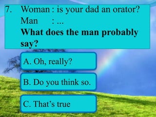 7. Woman : is your dad an orator?
Man : ...
What does the man probably
say?
A. Oh, really?
B. Do you think so.
C. That’s true
 